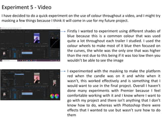Experiment 5 - Video
I have decided to do a quick experiment on the use of colour throughout a video, and I might try
masking a few things because I think it will come in use for my future project.
Firstly I wanted to experiment using different shades of
blue because this is a common colour that was used
quite a lot throughout each trailer I studied. I used the
colour wheels to make most of it blue then focused on
the curves, the white was the only one that was higher
than the rest due to this being if it was too low then you
wouldn’t be able to see the image
I experimented with the masking to make the platform
red when the candle was on it and white when it
wasn’t, this worked effectively and is something that I
would want to use in the final project. Overall I haven’t
done many experiments with Premier because I feel
comfortable working with it and I know where I want to
go with my project and there isn’t anything that I don’t
know how to do, whereas with Photoshop there were
effects that I wanted to use but wasn’t sure how to do
them
 