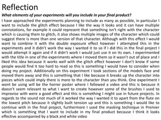 Reflection
What elements of your experiments will you include in your final product?
I have approached the experiments planning to include as many as possible, in particular I
want to include the glitch effect because I like the way it looks and it can have multiple
connotations, for example it could represent that something isn’t right with the character
which is causing them to glitch, it also shows multiple images of the character which could
suggest there is more than one version of that character. Although with this effect I would
want to combine it with the double exposure effect however I attempted this in the
experiments and it didn’t work the way I wanted it to so if I did this in the final project I
would attempt it again and if it didn’t work I would just use it on its own. I experimented
with the title in one of the experiments where I moved them so it wasn’t out of place and I
liked this idea because it works well with the glitch effect however I don’t know if some
people would find it too hard to read so this is something I would have to consider when
doing my project. Additionally on this experiment I took sections of the models face and
moved them away and this is something that I like because it breaks up the character into
pieces which could imply there is more to the character than you think. One experiment I
wont be using will be the horror poster where I followed a video and this is because it
doesn’t seem relevant to what I want to create however some of the brushes I used to
improvise with were a good effect and this is something I might use in future projects. In
regards to the sound not much of it worked the way I wanted it to apart from the flute on
the lowest pitch because it slightly built tension up and this is something I would like to
continue with in the final project, furthermore I used the masking technique in Premier
which is something that I want to include in my final product because I think it looks
effective accompanied by a black and white video
 