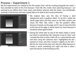 Process – Experiment 1
My first experiments are related to the film poster that I will be creating alongside the trailer. I
have decided to look at this first because I feel like this needs more planning because I am
wanting to use effects that I have never used before whereas with the video I am comfortable
working in that format and have a good idea as to what to do in post production.
My original idea, was the idea of having a dark
background with a gradient effect. To do this I made the
whole page black and then went to the filter section and
chose the filter ‘Bas relief’, I like the gradient effect
because it breaks up the page and if I was to have the title
at the top of the page it would stand out more because it
would be white against black
Having the white title on top of the black makes it stand
out which is something I like. However it was to ‘clear’ and
I wanted the title to look a little off so I rasterized the text
and then using the selection tool I highlighted the bit I
wanted to move and then moved it slightly to the left. I
did this for most of the text and I like this effect because it
creates a sense something isn’t right and that is what I
want the person to feel looking at this
 