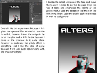 I decided to select sections of the face and move
them away, I chose to do this because I like the
way it looks and emphasise the theme of the
glitch effect, I used the selection tool then on the
remaining layer I used the eraser tool so it blends
in with he background
Overall I like this experiment because it has
given me a general idea as to what I want to
do with it, however I want the design to be
more complex and a little busier because I
think at the moment is it quite plain,
however in particular the glitch effect is
something that I like the idea of using
because it will look quite good if done with
the images I will take
 