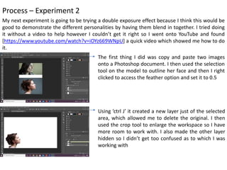 Process – Experiment 2
My next experiment is going to be trying a double exposure effect because I think this would be
good to demonstrate the different personalities by having them blend in together. I tried doing
it without a video to help however I couldn’t get it right so I went onto YouTube and found
[https://www.youtube.com/watch?v=iOYz669WNpU] a quick video which showed me how to do
it.
The first thing I did was copy and paste two images
onto a Photoshop document. I then used the selection
tool on the model to outline her face and then I right
clicked to access the feather option and set it to 0.5
Using ‘ctrl J’ it created a new layer just of the selected
area, which allowed me to delete the original. I then
used the crop tool to enlarge the workspace so I have
more room to work with. I also made the other layer
hidden so I didn’t get too confused as to which I was
working with
 