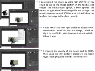 I desaturated the image by using ‘Ctrl shift U’ or you
could go up to the image section in the toolbar and
choose the desaturation option. I then opened the
second image I would be working with, and changed the
opacity down to around 50% because this will allow me
to place the image in the place I want it
I used ‘ctrl T’ and then right clicked to access some
movements I could do with the image, I tired to
flip it to see if it fit better however it didn’t so I left
it how it was
I changed the opacity of the image back to 100%,
then using the ‘ctrl’ button I clicked on the model
layer so it highlighted the bit I selected earlier
 
