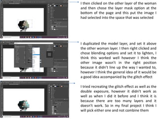 I then clicked on the other layer of the woman
and then chose the layer mask option at the
bottom of the page and this put the image I
had selected into the space that was selected
I duplicated the model layer, and set it above
the other woman layer. I then right clicked and
chose blending options and set it to lighten, I
think this worked well however I think the
other image wasn’t in the right position
because it didn’t line up the way I wanted to,
however I think the general idea of it would be
a good idea accompanied by the glitch effect
I tried recreating the glitch effect as well as the
double exposure, however it didn’t work as
well as when I did it before and I think it is
because there are too many layers and it
doesn’t work. So in my final project I think I
will pick either one and not combine them
 