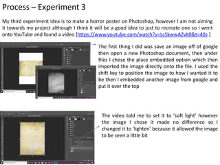 Process – Experiment 3
My third experiment idea is to make a horror poster on Photoshop, however I am not aiming
it towards my project although I think it will be a good idea to just to recreate one so I went
onto YouTube and found a video [https://www.youtube.com/watch?v=LcSkwwAZvK0&t=40s ]
The first thing I did was save an image off of google
then open a new Photoshop document, then under
files I chose the place embedded option which then
imported the image directly onto the file. I used the
shift key to position the image to how I wanted it to
be then I embedded another image from google and
put it over the top
The video told me to set it to ‘soft light’ however
the image I chose it made no difference so I
changed it to ‘lighten’ because it allowed the image
to be seen a little bit
 