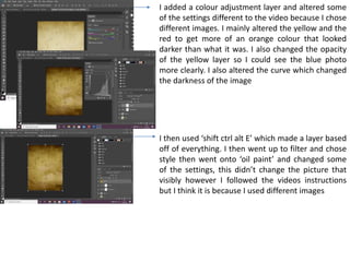 I added a colour adjustment layer and altered some
of the settings different to the video because I chose
different images. I mainly altered the yellow and the
red to get more of an orange colour that looked
darker than what it was. I also changed the opacity
of the yellow layer so I could see the blue photo
more clearly. I also altered the curve which changed
the darkness of the image
I then used ‘shift ctrl alt E’ which made a layer based
off of everything. I then went up to filter and chose
style then went onto ‘oil paint’ and changed some
of the settings, this didn’t change the picture that
visibly however I followed the videos instructions
but I think it is because I used different images
 