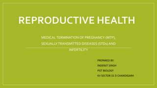 REPRODUCTIVE HEALTH
MEDICALTERMINATION OF PREGNANCY (MTP),
SEXUALLYTRANSMITTED DISEASES (STDs) AND
INFERTILITY
PREPARED BY:
INDERJIT SINGH
PGT BIOLOGY
KV SECTOR 31 D CHANDIGARH
 