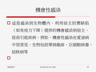 機會性感染
 這是感染到生物體內，利用宿主防禦缺陷
（如免疫力下降）提供的機會感染到宿主，
從而引起疾病。例如，機會性感染在愛滋病
中很常見。生物包括單純皰疹、巨細胞病毒、
結核病等

2020/5/7 基本傳染流行病之概念 18
 