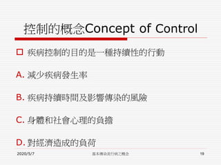 控制的概念Concept of Control
 疾病控制的目的是一種持續性的行動
A. 減少疾病發生率
B. 疾病持續時間及影響傳染的風險
C. 身體和社會心理的負擔
D. 對經濟造成的負荷
2020/5/7 基本傳染流行病之概念 19
 