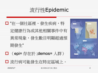流行性Epidemic
 “在一個社區裡、發生疾病，特
定健康行為或其他相關事件中有
異常現象，發生數目明顯超過預
期發生“
 （epi= 存在於 ;demos= 人群）
 流行病可能發生在特定區域上。
2020/5/7 基本傳染流行病之概念 2
 