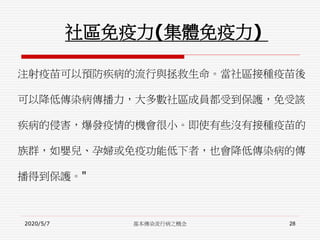 社區免疫力(集體免疫力)
注射疫苗可以預防疾病的流行與拯救生命。當社區接種疫苗後
可以降低傳染病傳播力，大多數社區成員都受到保護，免受該
疾病的侵害，爆發疫情的機會很小。即使有些沒有接種疫苗的
族群，如嬰兒、孕婦或免疫功能低下者，也會降低傳染病的傳
播得到保護。"
2020/5/7 基本傳染流行病之概念 28
 