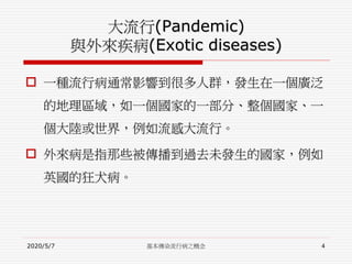 大流行(Pandemic)
與外來疾病(Exotic diseases)
 一種流行病通常影響到很多人群，發生在一個廣泛
的地理區域，如一個國家的一部分、整個國家、一
個大陸或世界，例如流感大流行。
 外來病是指那些被傳播到過去未發生的國家，例如
英國的狂犬病。
2020/5/7 基本傳染流行病之概念 4
 