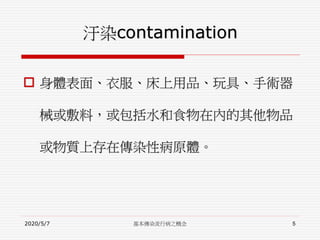 汙染contamination
 身體表面、衣服、床上用品、玩具、手術器
械或敷料，或包括水和食物在內的其他物品
或物質上存在傳染性病原體。
2020/5/7 基本傳染流行病之概念 5
 
