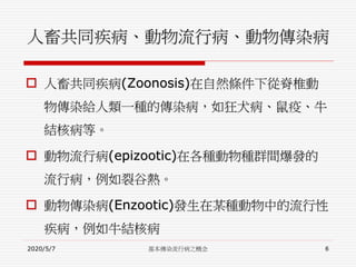 人畜共同疾病、動物流行病、動物傳染病
 人畜共同疾病(Zoonosis)在自然條件下從脊椎動
物傳染給人類一種的傳染病，如狂犬病、鼠疫、牛
結核病等。
 動物流行病(epizootic)在各種動物種群間爆發的
流行病，例如裂谷熱。
 動物傳染病(Enzootic)發生在某種動物中的流行性
疾病，例如牛結核病
2020/5/7 基本傳染流行病之概念 6
 