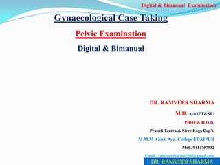 Gynaecological Case Taking
Pelvic Examination
Digital & Bimanual
DR. RAMVEER SHARMA
M.D. Ayu.(PT&SR)
PROF.& H.O.D.
Prasuti Tantra & Stree Roga Dep't.
M.M.M .Govt. Ayu. College UDAIPUR
Mob. 9414757932
Email. ramveersharma1960@gmail.com
DR. RAMVEER SHARMA
Digital & Bimanual Examination
 