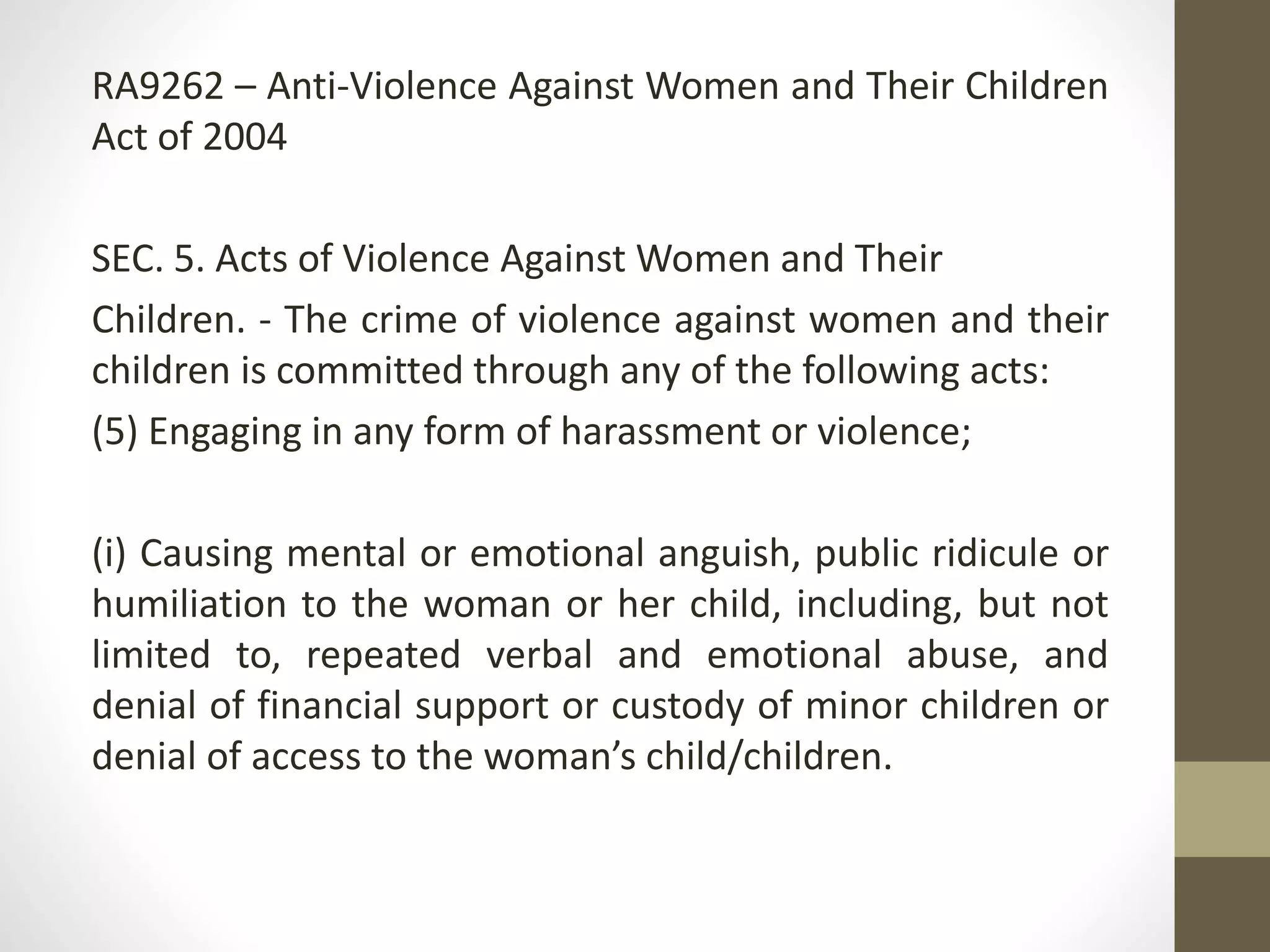 RA9262 – Anti-Violence Against Women and Their Children
Act of 2004
SEC. 5. Acts of Violence Against Women and Their
Children. - The crime of violence against women and their
children is committed through any of the following acts:
(5) Engaging in any form of harassment or violence;
(i) Causing mental or emotional anguish, public ridicule or
humiliation to the woman or her child, including, but not
limited to, repeated verbal and emotional abuse, and
denial of financial support or custody of minor children or
denial of access to the woman’s child/children.
 