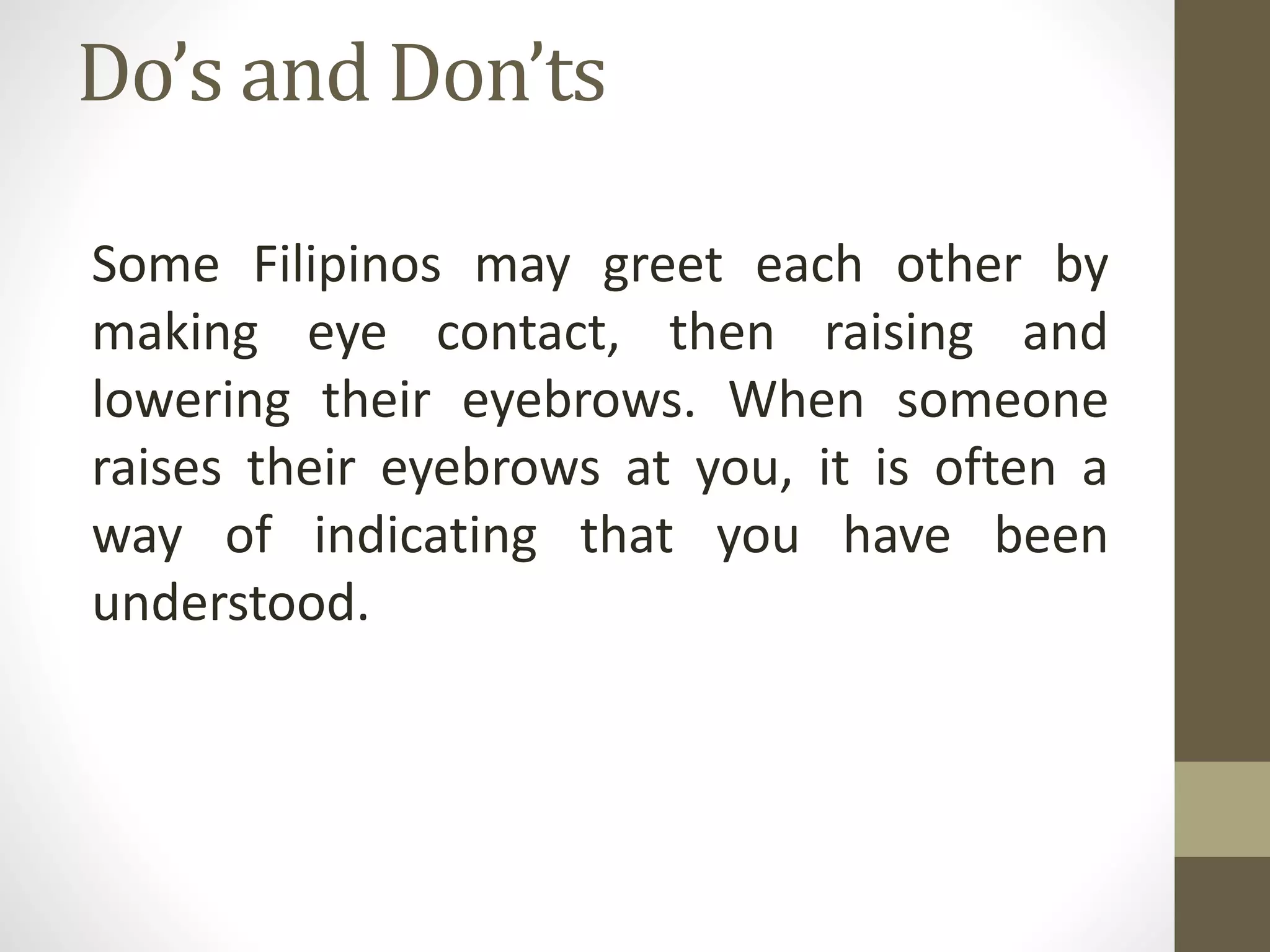 Do’s and Don’ts
Some Filipinos may greet each other by
making eye contact, then raising and
lowering their eyebrows. When someone
raises their eyebrows at you, it is often a
way of indicating that you have been
understood.
 