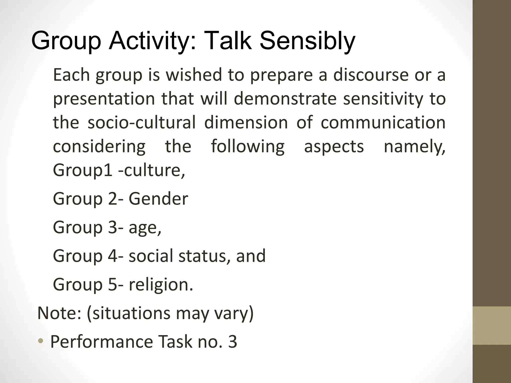Group Activity: Talk Sensibly
Each group is wished to prepare a discourse or a
presentation that will demonstrate sensitivity to
the socio-cultural dimension of communication
considering the following aspects namely,
Group1 -culture,
Group 2- Gender
Group 3- age,
Group 4- social status, and
Group 5- religion.
Note: (situations may vary)
• Performance Task no. 3
 