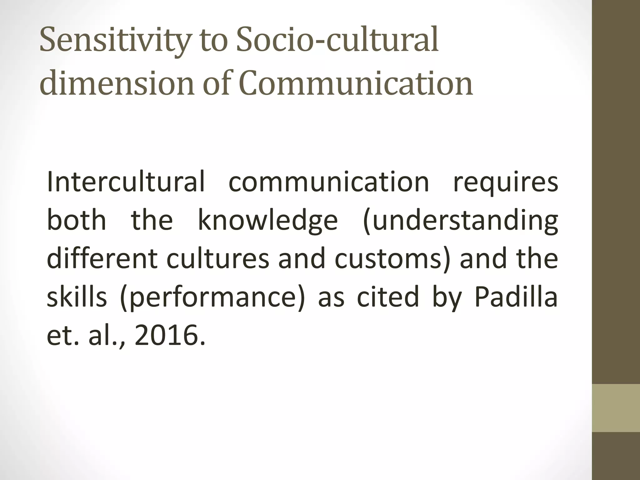 Sensitivity to Socio-cultural
dimension of Communication
Intercultural communication requires
both the knowledge (understanding
different cultures and customs) and the
skills (performance) as cited by Padilla
et. al., 2016.
 