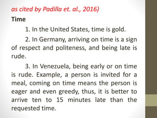as cited by Padilla et. al., 2016)
Time
1. In the United States, time is gold.
2. In Germany, arriving on time is a sign
of respect and politeness, and being late is
rude.
3. In Venezuela, being early or on time
is rude. Example, a person is invited for a
meal, coming on time means the person is
eager and even greedy, thus, it is better to
arrive ten to 15 minutes late than the
requested time.
 