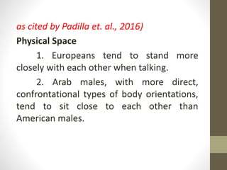 as cited by Padilla et. al., 2016)
Physical Space
1. Europeans tend to stand more
closely with each other when talking.
2. Arab males, with more direct,
confrontational types of body orientations,
tend to sit close to each other than
American males.
 
