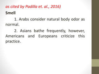 as cited by Padilla et. al., 2016)
Smell
1. Arabs consider natural body odor as
normal.
2. Asians bathe frequently, however,
Americans and Europeans criticize this
practice.
 