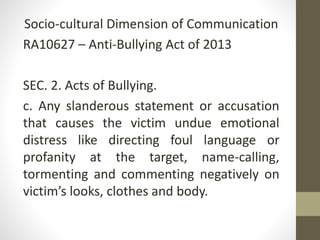 Socio-cultural Dimension of Communication
RA10627 – Anti-Bullying Act of 2013
SEC. 2. Acts of Bullying.
c. Any slanderous statement or accusation
that causes the victim undue emotional
distress like directing foul language or
profanity at the target, name-calling,
tormenting and commenting negatively on
victim’s looks, clothes and body.
 