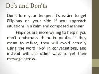 Do’s and Don’ts
Don't lose your temper. It's easier to get
Filipinos on your side if you approach
situations in a calm and composed manner.
Filipinos are more willing to help if you
don't embarrass them in public. if they
mean to refuse, they will avoid actually
using the word "No" in conversations, and
instead will use other ways to get their
message across.
 