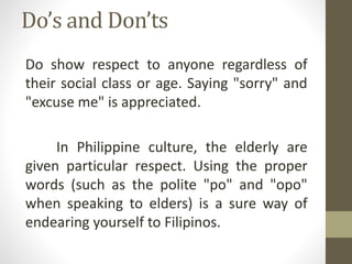 Do’s and Don’ts
Do show respect to anyone regardless of
their social class or age. Saying "sorry" and
"excuse me" is appreciated.
In Philippine culture, the elderly are
given particular respect. Using the proper
words (such as the polite "po" and "opo"
when speaking to elders) is a sure way of
endearing yourself to Filipinos.
 
