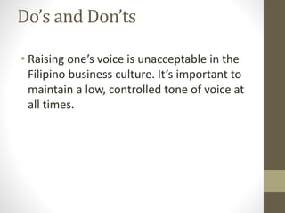 Do’s and Don’ts
• Raising one’s voice is unacceptable in the
Filipino business culture. It’s important to
maintain a low, controlled tone of voice at
all times.
 
