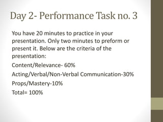 Day 2- Performance Task no. 3
You have 20 minutes to practice in your
presentation. Only two minutes to preform or
present it. Below are the criteria of the
presentation:
Content/Relevance- 60%
Acting/Verbal/Non-Verbal Communication-30%
Props/Mastery-10%
Total= 100%
 
