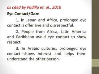 as cited by Padilla et. al., 2016
Eye Contact/Gaze
1. In Japan and Africa, prolonged eye
contact is offensive and disrespectful.
2. People from Africa, Latin America
and Caribbean avoid eye contact to show
respect.
3. In Arabic cultures, prolonged eye
contact shows interest and helps them
understand the other person.
 
