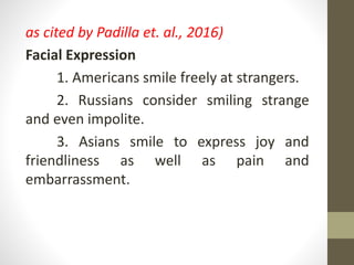 as cited by Padilla et. al., 2016)
Facial Expression
1. Americans smile freely at strangers.
2. Russians consider smiling strange
and even impolite.
3. Asians smile to express joy and
friendliness as well as pain and
embarrassment.
 