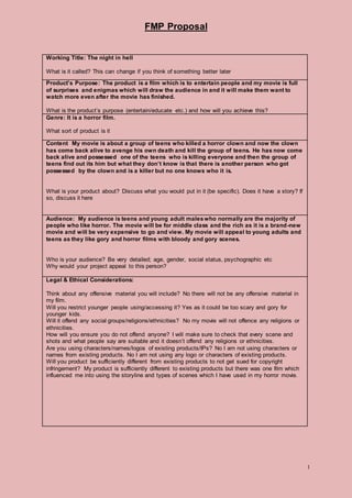 FMP Proposal
1
Working Title: The night in hell
What is it called? This can change if you think of something better later
Product’s Purpose: The product is a film which is to entertain people and my movie is full
of surprises and enigmas which will draw the audience in and it will make them want to
watch more even after the movie has finished.
What is the product’s purpose (entertain/educate etc.) and how will you achieve this?
Genre: It is a horror film.
What sort of product is it
Content My movie is about a group of teens who killed a horror clown and now the clown
has come back alive to avenge his own death and kill the group of teens. He has now come
back alive and possessed one of the teens who is killing everyone and then the group of
teens find out its him but what they don’t know is that there is another person who got
possessed by the clown and is a killer but no one knows who it is.
What is your product about? Discuss what you would put in it (be specific). Does it have a story? If
so, discuss it here
Audience: My audience is teens and young adult maleswho normally are the majority of
people who like horror. The movie will be for middle class and the rich as it is a brand-new
movie and will be very expensive to go and view. My movie will appeal to young adults and
teens as they like gory and horror films with bloody and gory scenes.
Who is your audience? Be very detailed; age, gender, social status, psychographic etc
Why would your project appeal to this person?
Legal & Ethical Considerations:
Think about any offensive material you will include? No there will not be any offensive material in
my film.
Will you restrict younger people using/accessing it? Yes as it could be too scary and gory for
younger kids.
Will it offend any social groups/religions/ethnicities? No my movie will not offence any religions or
ethnicities.
How will you ensure you do not offend anyone? I will make sure to check that every scene and
shots and what people say are suitable and it doesn’t offend any religions or ethnicities.
Are you using characters/names/logos of existing products/IPs? No I am not using characters or
names from existing products. No I am not using any logo or characters of existing products.
Will you product be sufficiently different from existing products to not get sued for copyright
infringement? My product is sufficiently different to existing products but there was one film which
influenced me into using the storyline and types of scenes which I have used in my horror movie.
 