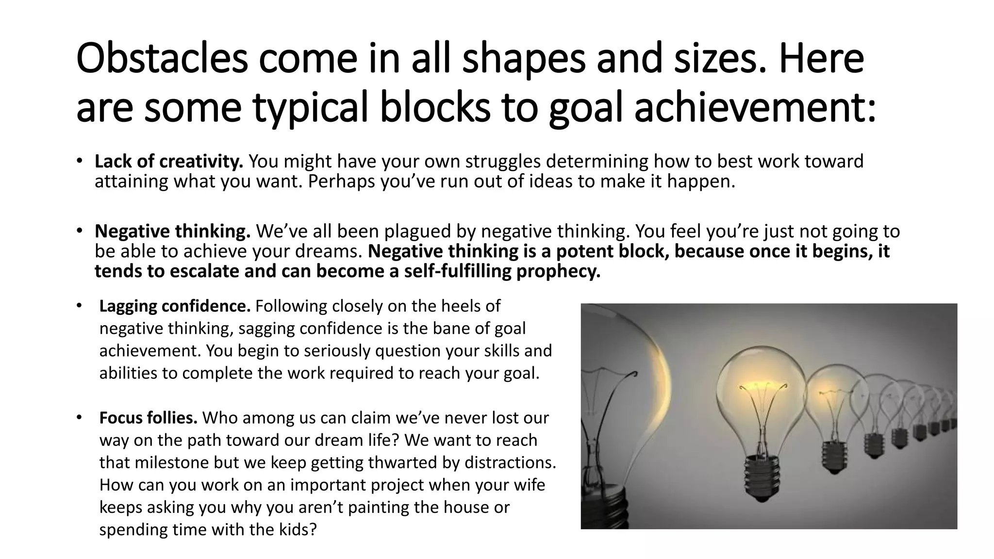 Obstacles come in all shapes and sizes. Here
are some typical blocks to goal achievement:
• Lack of creativity. You might have your own struggles determining how to best work toward
attaining what you want. Perhaps you’ve run out of ideas to make it happen.
• Negative thinking. We’ve all been plagued by negative thinking. You feel you’re just not going to
be able to achieve your dreams. Negative thinking is a potent block, because once it begins, it
tends to escalate and can become a self-fulfilling prophecy.
• Lagging confidence. Following closely on the heels of
negative thinking, sagging confidence is the bane of goal
achievement. You begin to seriously question your skills and
abilities to complete the work required to reach your goal.
• Focus follies. Who among us can claim we’ve never lost our
way on the path toward our dream life? We want to reach
that milestone but we keep getting thwarted by distractions.
How can you work on an important project when your wife
keeps asking you why you aren’t painting the house or
spending time with the kids?
 