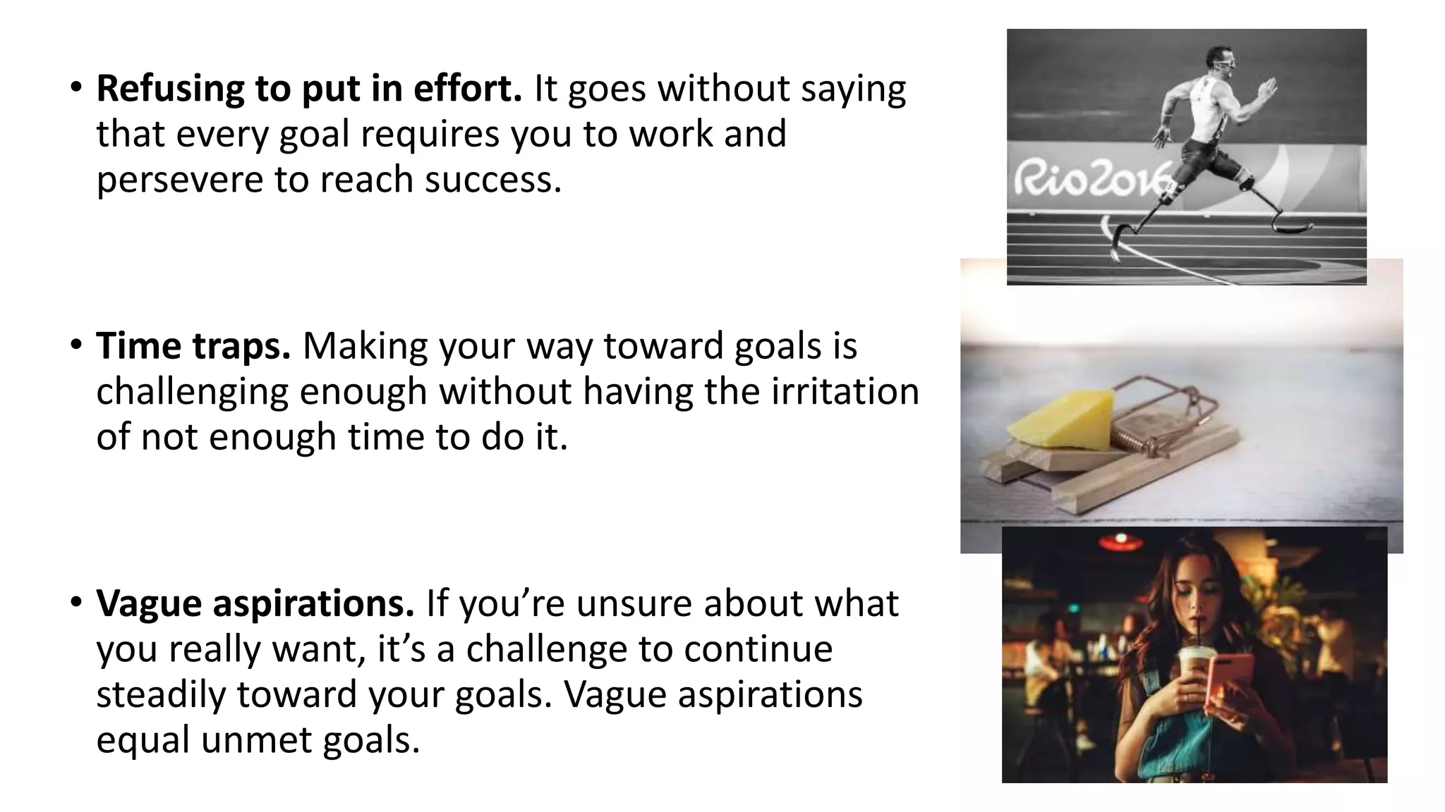 • Refusing to put in effort. It goes without saying
that every goal requires you to work and
persevere to reach success.
• Time traps. Making your way toward goals is
challenging enough without having the irritation
of not enough time to do it.
• Vague aspirations. If you’re unsure about what
you really want, it’s a challenge to continue
steadily toward your goals. Vague aspirations
equal unmet goals.
 