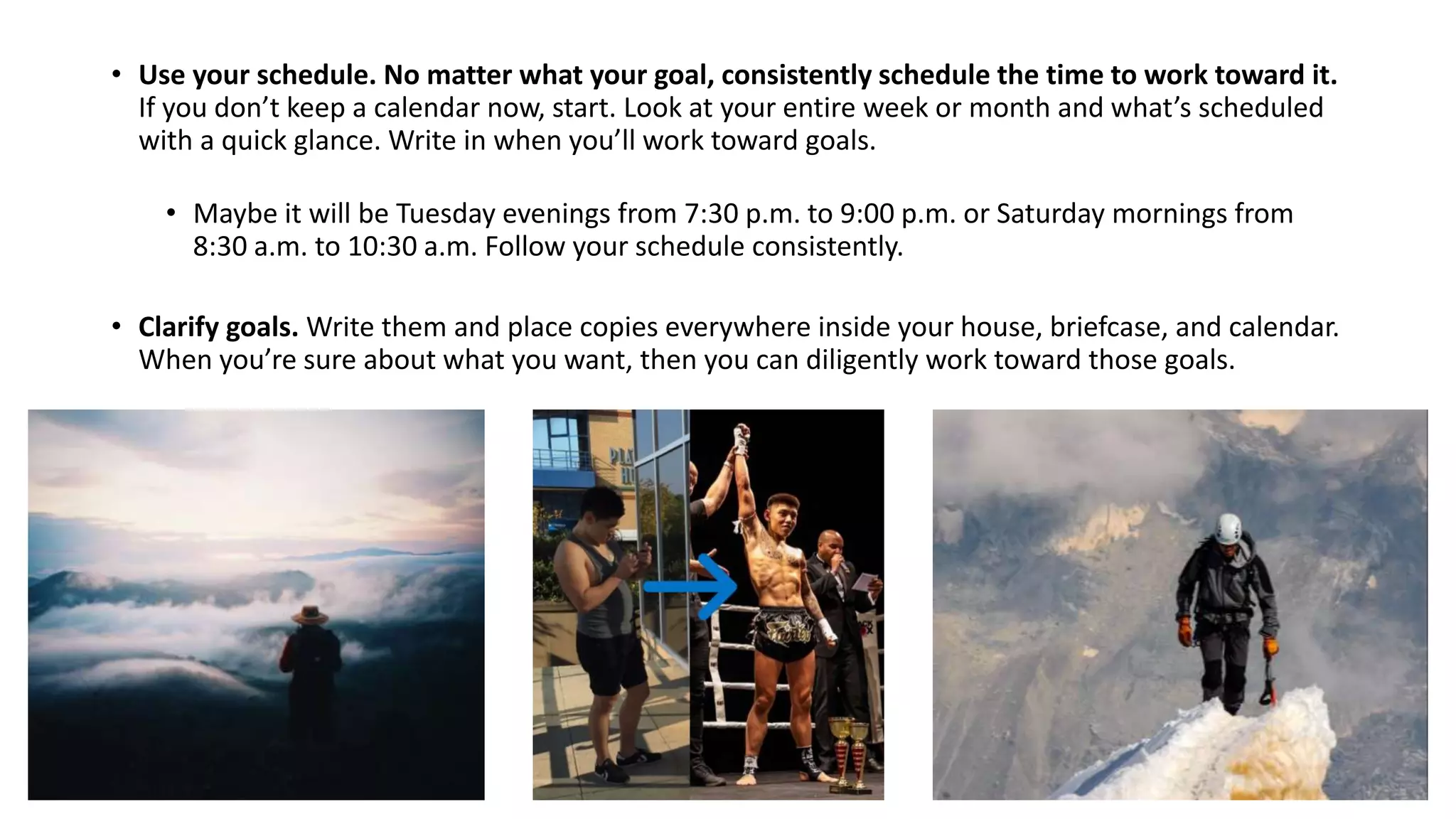• Use your schedule. No matter what your goal, consistently schedule the time to work toward it.
If you don’t keep a calendar now, start. Look at your entire week or month and what’s scheduled
with a quick glance. Write in when you’ll work toward goals.
• Maybe it will be Tuesday evenings from 7:30 p.m. to 9:00 p.m. or Saturday mornings from
8:30 a.m. to 10:30 a.m. Follow your schedule consistently.
• Clarify goals. Write them and place copies everywhere inside your house, briefcase, and calendar.
When you’re sure about what you want, then you can diligently work toward those goals.
 