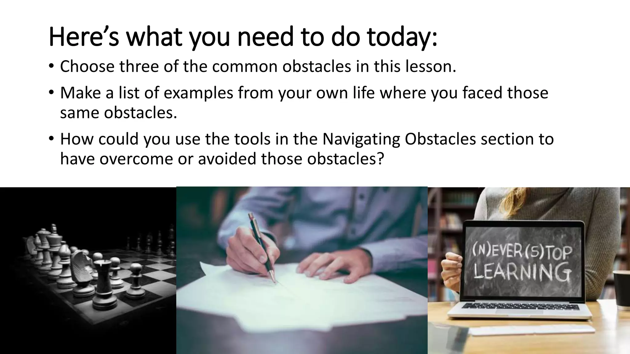 Here’s what you need to do today:
• Choose three of the common obstacles in this lesson.
• Make a list of examples from your own life where you faced those
same obstacles.
• How could you use the tools in the Navigating Obstacles section to
have overcome or avoided those obstacles?
 