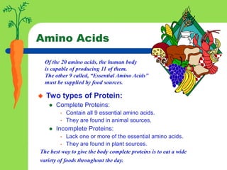 Of the 20 amino acids, the human body
is capable of producing 11 of them.
The other 9 called, “Essential Amino Acids”
must be supplied by food sources.
Amino Acids
 Two types of Protein:
 Complete Proteins:
• Contain all 9 essential amino acids.
• They are found in animal sources.
 Incomplete Proteins:
• Lack one or more of the essential amino acids.
• They are found in plant sources.
The best way to give the body complete proteins is to eat a wide
variety of foods throughout the day.
 
