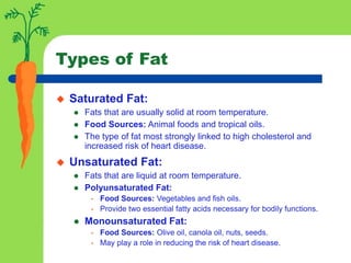 Types of Fat
 Saturated Fat:
 Fats that are usually solid at room temperature.
 Food Sources: Animal foods and tropical oils.
 The type of fat most strongly linked to high cholesterol and
increased risk of heart disease.
 Unsaturated Fat:
 Fats that are liquid at room temperature.
 Polyunsaturated Fat:
• Food Sources: Vegetables and fish oils.
• Provide two essential fatty acids necessary for bodily functions.
 Monounsaturated Fat:
• Food Sources: Olive oil, canola oil, nuts, seeds.
• May play a role in reducing the risk of heart disease.
 