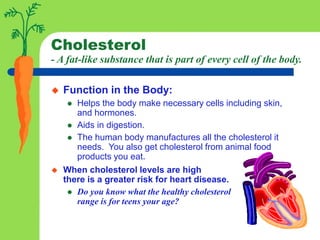 Cholesterol
- A fat-like substance that is part of every cell of the body.
 Function in the Body:
 Helps the body make necessary cells including skin,
and hormones.
 Aids in digestion.
 The human body manufactures all the cholesterol it
needs. You also get cholesterol from animal food
products you eat.
 When cholesterol levels are high
there is a greater risk for heart disease.
 Do you know what the healthy cholesterol
range is for teens your age?
 