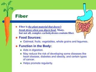 Fiber
 Fiber is the plant material that doesn’t
break down when you digest food. Many,
but not all, complex carbohydrates contain fiber.
 Food Sources:
 Oatmeal, fruits, vegetables, whole grains and legumes.
 Function in the Body:
 Aids in digestion.
 May reduce the risk of developing some diseases like
heart disease, diabetes and obesity, and certain types
of cancer.
 Helps promote regularity.
 