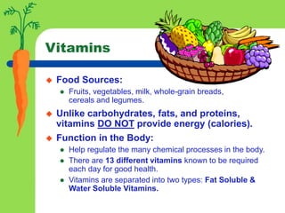 Vitamins
 Food Sources:
 Fruits, vegetables, milk, whole-grain breads,
cereals and legumes.
 Unlike carbohydrates, fats, and proteins,
vitamins DO NOT provide energy (calories).
 Function in the Body:
 Help regulate the many chemical processes in the body.
 There are 13 different vitamins known to be required
each day for good health.
 Vitamins are separated into two types: Fat Soluble &
Water Soluble Vitamins.
 