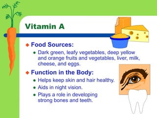 Vitamin A
 Food Sources:
 Dark green, leafy vegetables, deep yellow
and orange fruits and vegetables, liver, milk,
cheese, and eggs.
 Function in the Body:
 Helps keep skin and hair healthy.
 Aids in night vision.
 Plays a role in developing
strong bones and teeth.
 