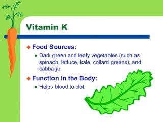 Vitamin K
 Food Sources:
 Dark green and leafy vegetables (such as
spinach, lettuce, kale, collard greens), and
cabbage.
 Function in the Body:
 Helps blood to clot.
 