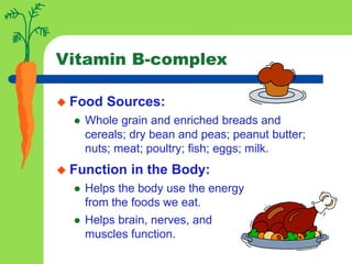 Vitamin B-complex
 Food Sources:
 Whole grain and enriched breads and
cereals; dry bean and peas; peanut butter;
nuts; meat; poultry; fish; eggs; milk.
 Function in the Body:
 Helps the body use the energy
from the foods we eat.
 Helps brain, nerves, and
muscles function.
 