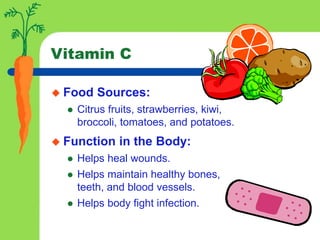 Vitamin C
 Food Sources:
 Citrus fruits, strawberries, kiwi,
broccoli, tomatoes, and potatoes.
 Function in the Body:
 Helps heal wounds.
 Helps maintain healthy bones,
teeth, and blood vessels.
 Helps body fight infection.
 