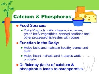 Calcium & Phosphorus
 Food Sources:
 Dairy Products: milk, cheese, ice cream,
green leafy vegetables, canned sardines and
other processed fish eaten with bones.
 Function in the Body:
 Helps build and maintain healthy bones and
teeth.
 Helps heart, nerves, and muscles work
properly.
 Deficiency (lack) of calcium &
phosphorus leads to osteoporosis.
 