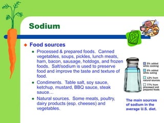 Sodium
 Food sources
 Processed & prepared foods. Canned
vegetables, soups, pickles, lunch meats,
ham, bacon, sausage, hotdogs, and frozen
foods. Salt/sodium is used to preserve
food and improve the taste and texture of
food.
 Condiments. Table salt, soy sauce,
ketchup, mustard, BBQ sauce, steak
sauce…
 Natural sources. Some meats, poultry,
dairy products (esp. cheeses) and
vegetables.
The main sources
of sodium in the
average U.S. diet.
 