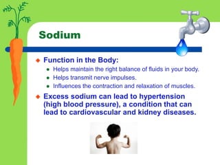 Sodium
 Function in the Body:
 Helps maintain the right balance of fluids in your body.
 Helps transmit nerve impulses.
 Influences the contraction and relaxation of muscles.
 Excess sodium can lead to hypertension
(high blood pressure), a condition that can
lead to cardiovascular and kidney diseases.
 
