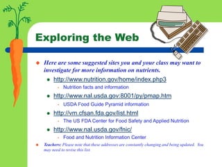 Exploring the Web
 Here are some suggested sites you and your class may want to
investigate for more information on nutrients.
 http://www.nutrition.gov/home/index.php3
• Nutrition facts and information
 http://www.nal.usda.gov:8001/py/pmap.htm
• USDA Food Guide Pyramid information
 http://vm.cfsan.fda.gov/list.html
• The US FDA Center for Food Safety and Applied Nutrition
 http://www.nal.usda.gov/fnic/
• Food and Nutrition Information Center
 Teachers: Please note that these addresses are constantly changing and being updated. You
may need to revise this list.
 